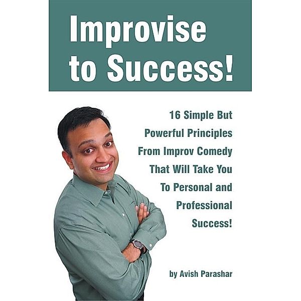 Improvise to Success! 16 Simple But Powerful Principles From Improv Comedy That Will Take You to Personal and Professional Success!, Avish Parashar