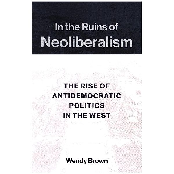 In the Ruins of Neoliberalism - The Rise of Antidemocratic Politics in the West, Wendy Brown