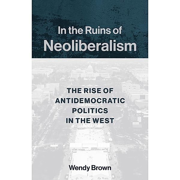 In the Ruins of Neoliberalism / The Wellek Library Lectures, Wendy Brown