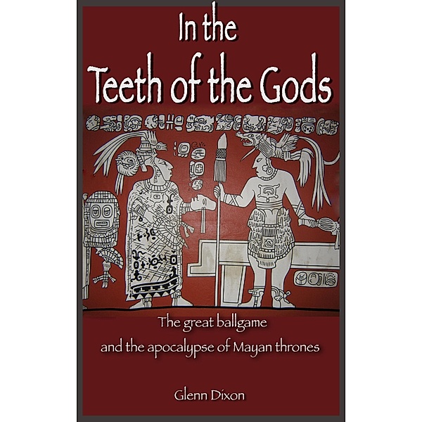 In the Teeth of the Gods: the great ballgame and the apocalypse of Mayan thrones / Glenn Dixon, Glenn Dixon