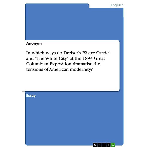 In what ways, and with what results, do Theodore Dreiser's novel Sister Carrie and The White City at the 1893 Great Columbian Exposition dramatise the tensions of American modernity?, Anonym