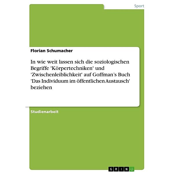 In wie weit lassen sich die soziologischen Begriffe 'Körpertechniken' und 'Zwischenleiblichkeit' auf Goffman's Buch 'Das Individuum im öffentlichen Austausch' beziehen, Florian Schumacher