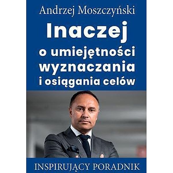 Inaczej o umiejetnosci wyznaczania i osiagania celów / Andrew Moszczynski Group Sp. z.o.o., Andrzej Moszczynski