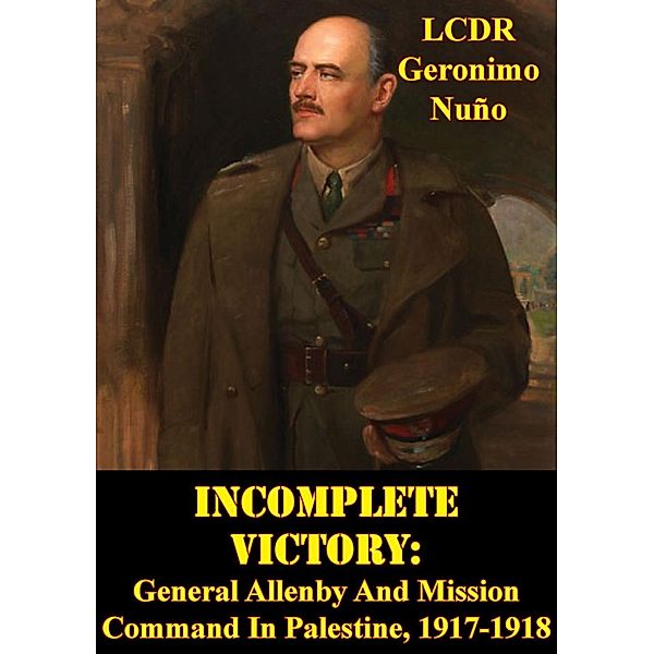 Incomplete Victory: General Allenby And Mission Command In Palestine, 1917-1918, LCDR Geronimo Nuno