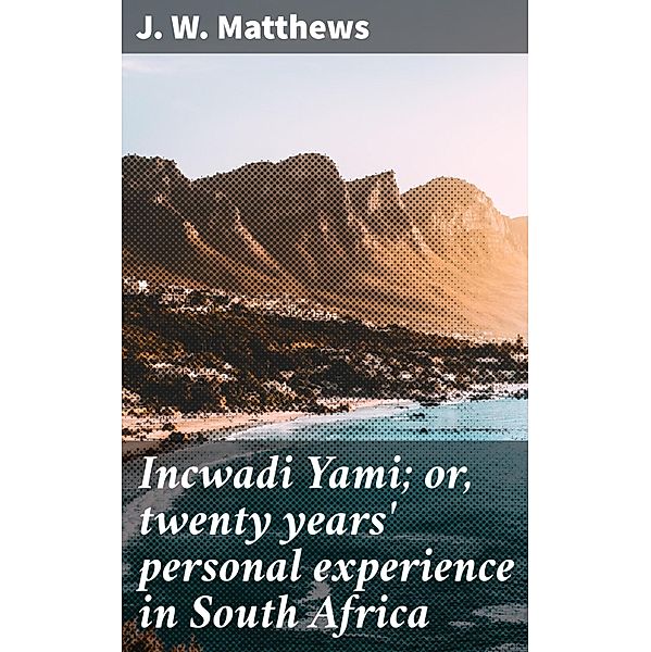 Incwadi Yami; or, twenty years' personal experience in South Africa, J. W. Matthews