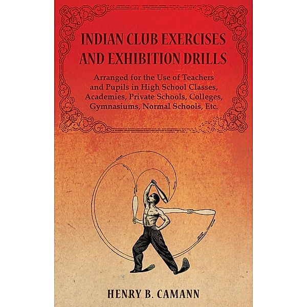 Indian Club Exercises and Exhibition Drills - Arranged for the Use of Teachers and Pupils in High School Classes, Academies, Private Schools, Colleges, Gymnasiums, Normal Schools, Etc., Henry B. Camann