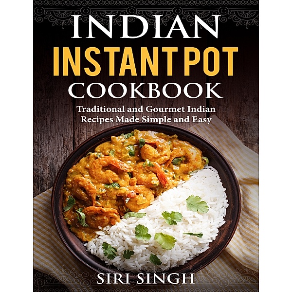 Indian Instant Pot: Traditional and Gourmet Indian Recipes Made Simple and Easy, Siri Singh