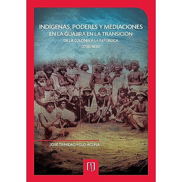 Indígenas, poderes y mediaciones en la Guajira en la transición de la Colonia a la República (1750-1850), Jose Trinidad Polo Acuña