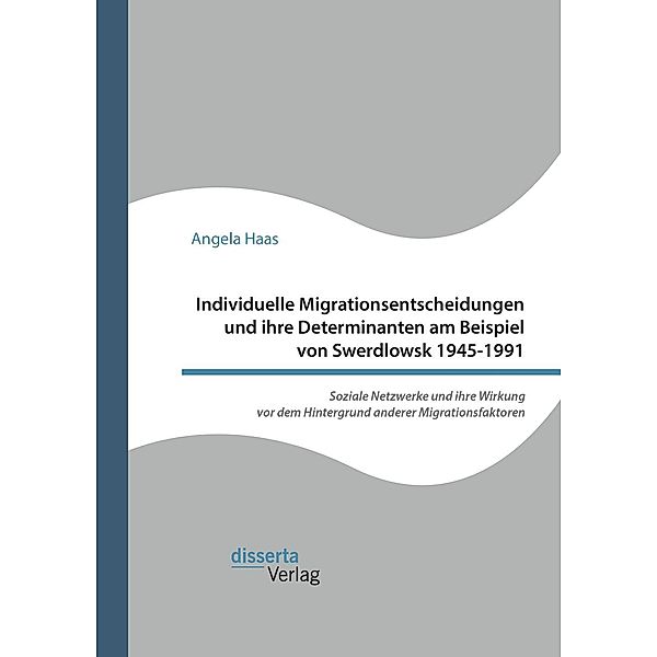 Individuelle Migrationsentscheidungen und ihre Determinanten am Beispiel von Swerdlowsk 1945-1991. Soziale Netzwerke und ihre Wirkung vor dem Hintergrund anderer Migrationsfaktoren, Angela Haas