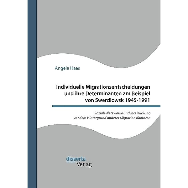 Individuelle Migrationsentscheidungen und ihre Determinanten am Beispiel von Swerdlowsk 1945-1991. Soziale Netzwerke und ihre Wirkung vor dem Hintergrund anderer Migrationsfaktoren, Angela Haas