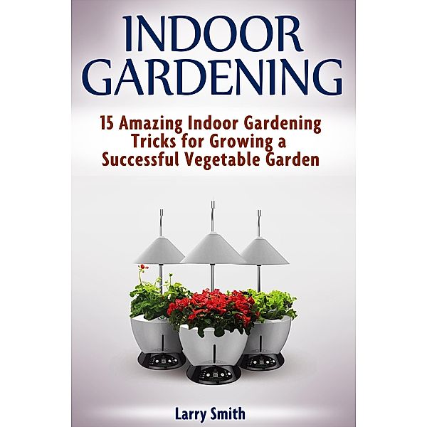 Indoor Gardening: 15 Amazing Indoor Gardening Tricks for Growing a Successful Vegetable Garden, Larry Smith