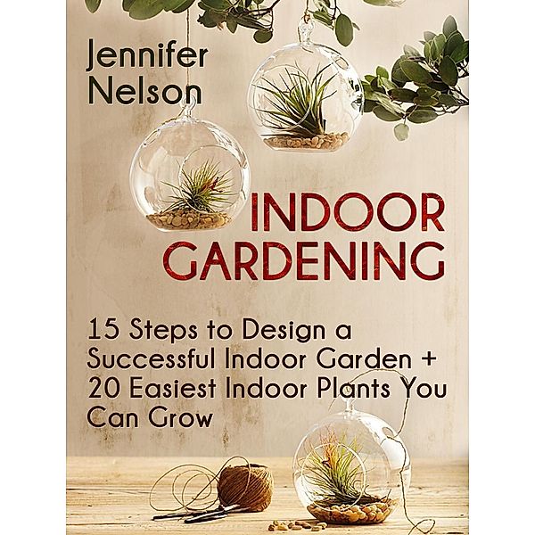 Indoor Gardening:15 Steps to Design a Successful Indoor Garden + 20 Easiest Indoor Plants You Can Grow, Jennifer Nelson