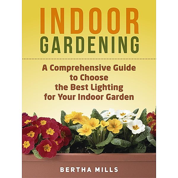 Indoor Gardening: A Comprehensive Guide To Choose The Best Lighting For Your Indoor Garden, Bertha Mills