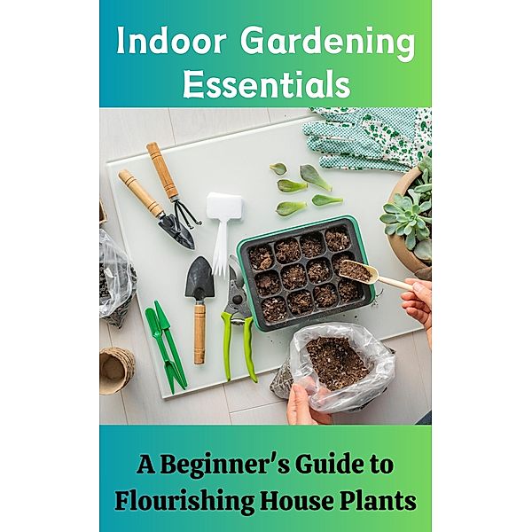 Indoor Gardening Essentials : A Beginner's Guide to Flourishing House Plants, Ruchini Kaushalya