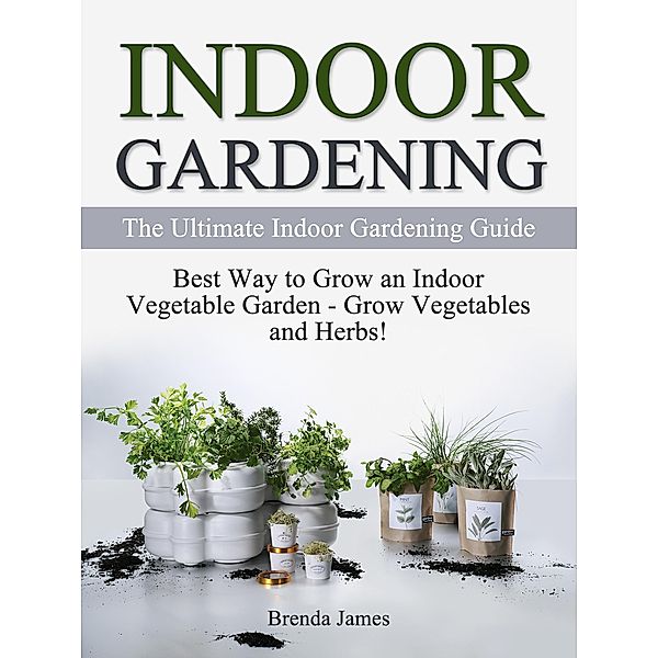 Indoor Gardening: The Ultimate Indoor Gardening Guide - How to Grow the Indoor Vegetable Garden, Brenda James