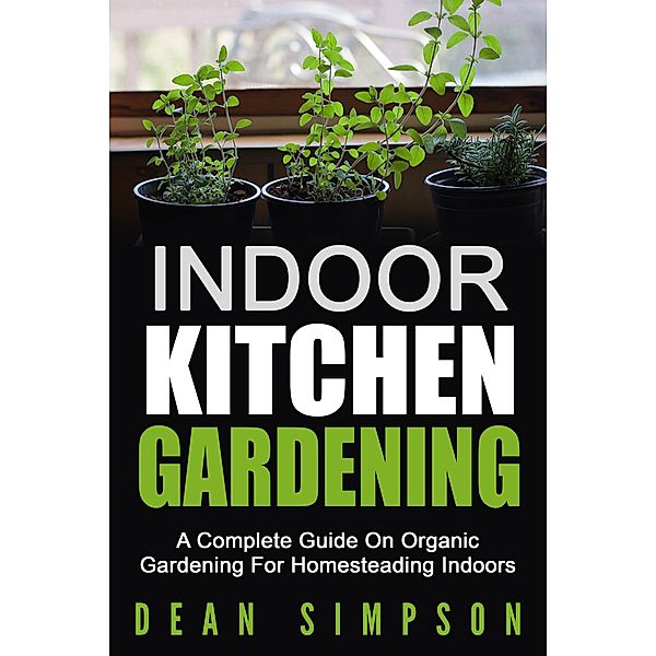 Indoor Kitchen Gardening: A Complete Guide On Organic Gardening For Homesteading Indoors, Dean Simpson