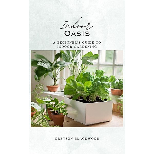 Indoor Oasis: A Beginner's Guide to Indoor Gardening, Greyson Blackwood