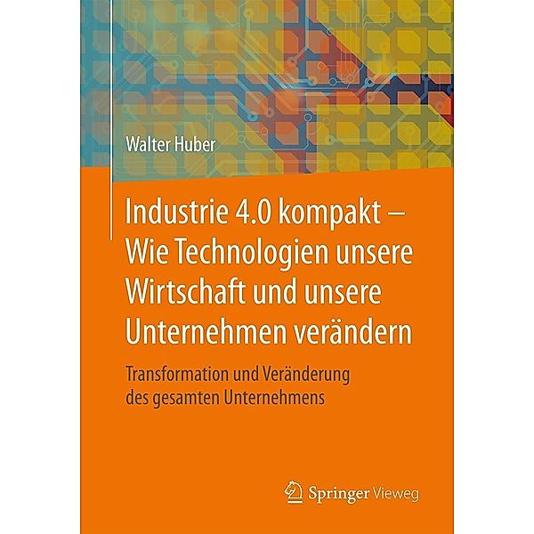 Industrie 4.0 kompakt - Wie Technologien unsere Wirtschaft und unsere Unternehmen verändern, Walter Huber