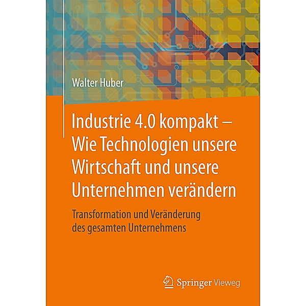 Industrie 4.0 kompakt - Wie Technologien unsere Wirtschaft und unsere Unternehmen verändern, Walter Huber