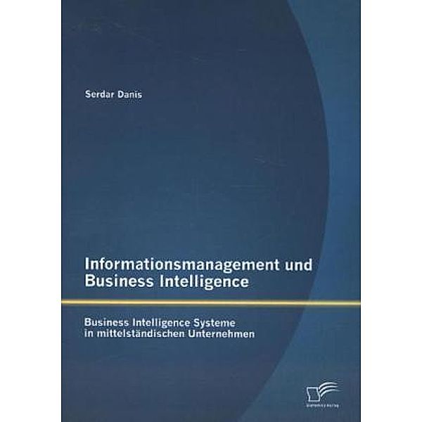 Informationsmanagement und Business Intelligence: Business Intelligence Systeme in mittelständischen Unternehmen, Serdar Danis