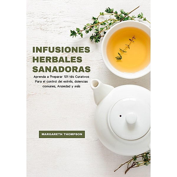 Infusiones Herbales Sanadoras: Aprenda a Preparar 101 tés Curativos Para el Control del Estrés, Dolencias Comunes, Ansiedad y más, Margareth Thompson