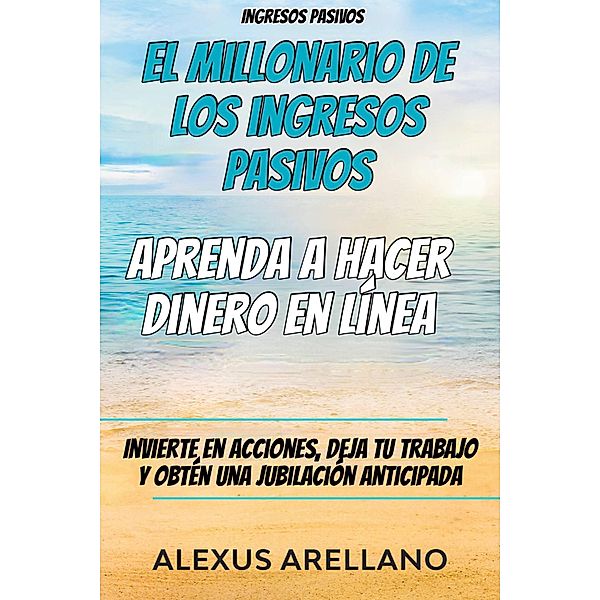 Ingresos pasivos: El millonario de los ingresos pasivos - Aprenda a hacer dinero en línea, Alexus Arellano