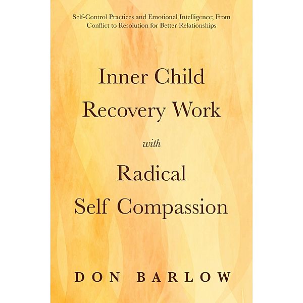 Inner Child Recovery Work with Radical Self Compassion: Self-Control Practices and Emotional Intelligence; From Conflict to Resolution for Better Relationships, Don Barlow
