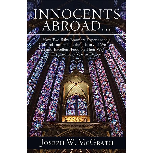 Innocents Abroad...How Two Baby Boomers Experienced a Cultural Immersion, the History of Western Art and Excellent Food on Their Way to an Extraordinary Year in Europe, Joseph W. McGrath