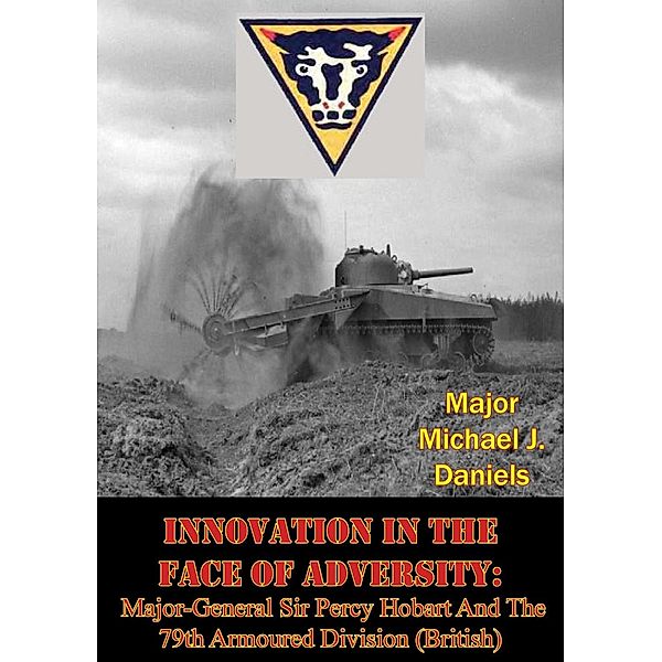 Innovation In The Face Of Adversity: Major-General Sir Percy Hobart And The 79th Armoured Division (British), Major Michael J. Daniels