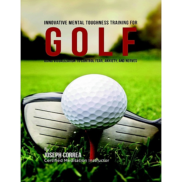 Innovative Mental Toughness Training for Golf : Using Visualization to Control Fear, Anxiety, and Nerves, Joseph Correa
