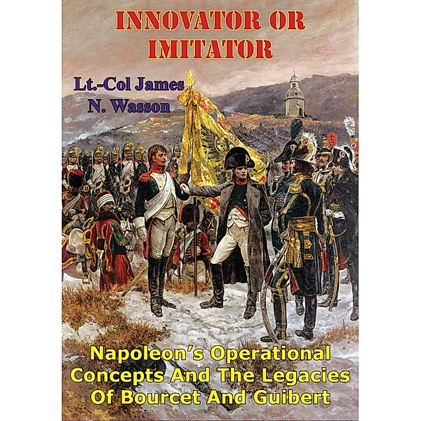 Innovator Or Imitator: Napoleon's Operational Concepts And The Legacies Of Bourcet And Guibert, Lt. -Col James N. Wasson