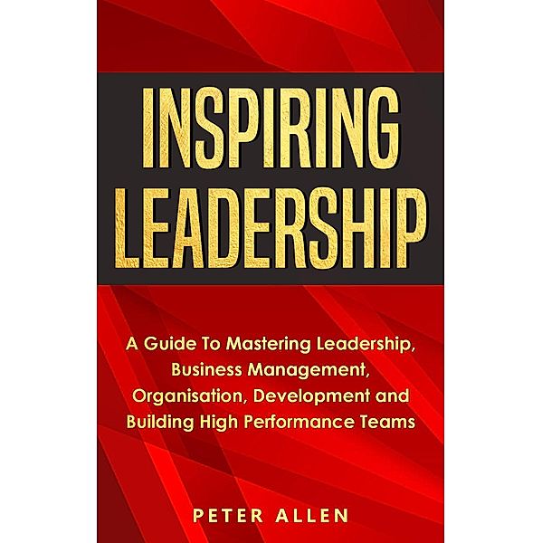 Inspiring Leadership: A Guide To Mastering Leadership, Business Management, Organisation, Development and Building High Performance Teams, Peter Allen