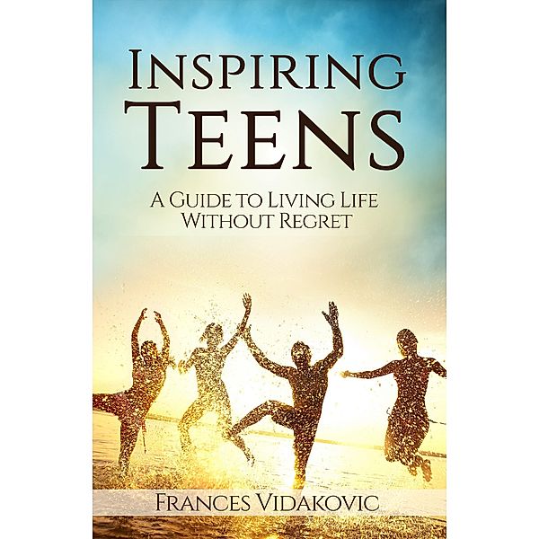 Inspiring Teens: A Guide To Living Life Without Regret, Frances Vidakovic
