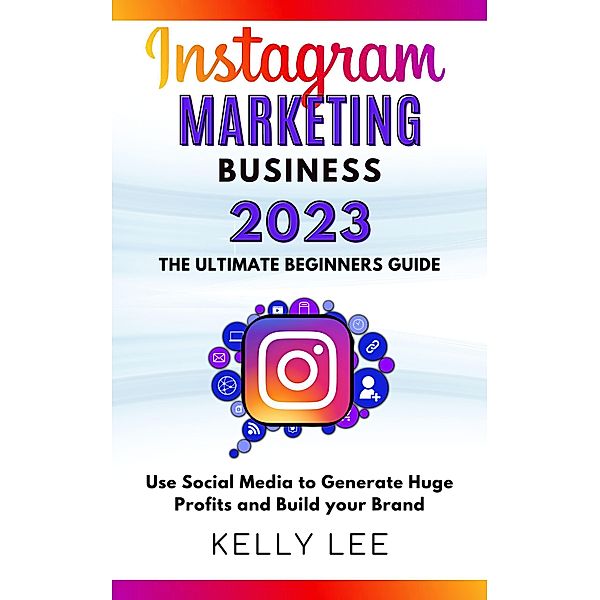 Instagram Marketing Business 2023  the Ultimate Beginners Guide  Use Social Media to Generate Huge Profits and Build Your Brand (KELLY LEE, #4) / KELLY LEE, Kelly Lee