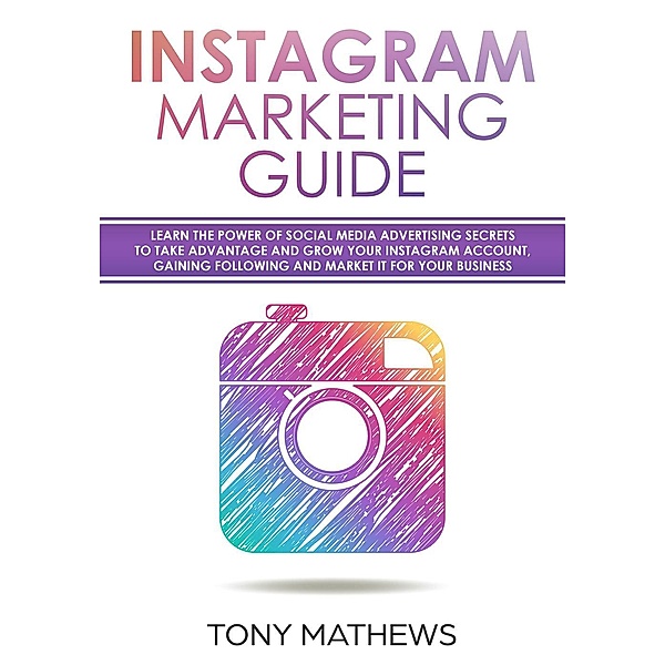 Instagram Marketing Guide Learn the Power of Social Media Advertising Secrets to Take Advantage and Grow Your Instagram Account, Gain a Following and Market It for Your Business, Tony Mathews