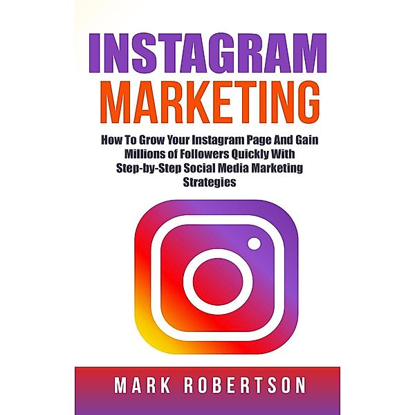 Instagram Marketing: How To Grow Your Instagram Page And Gain Millions of Followers Quickly With Step-by-Step Social Media Marketing Strategies, Mark Robertson