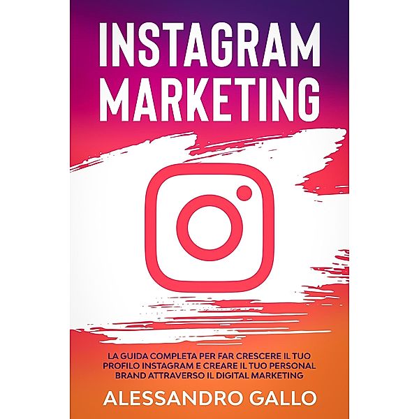 Instagram Marketing: La Guida Completa per far Crescere il tuo Profilo e Creare il tuo Personal Brand attraverso il Digital Marketing su Instagram, Alessandro Gallo