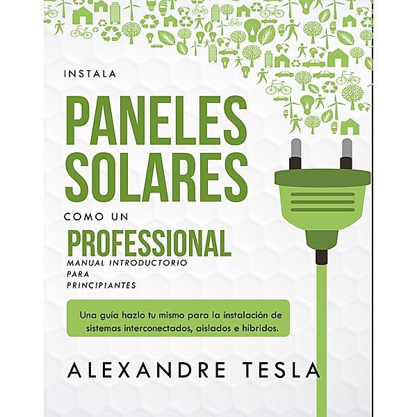 Instala paneles solares como un profesional Manual Introductorio para principiantes: Una guía hazlo tu mismo para la instalación de sistemas interconectados, aislados e híbridos., Alexandre Tesla