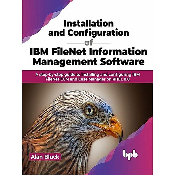 Installation and Configuration of IBM FileNet Information Management Software: A step-by-step guide to installing and configuring IBM FileNet ECM and Case Manager on RHEL 8.0, Alan Bluck