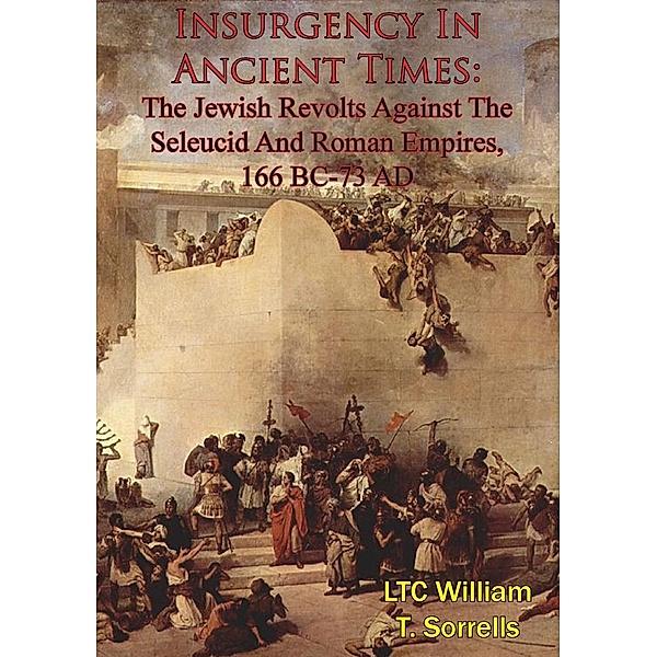 Insurgency In Ancient Times: The Jewish Revolts Against The Seleucid And Roman Empires, 166 BC-73 AD, Ltc William T. Sorrells