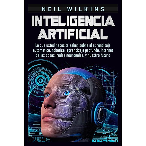 Inteligencia artificial: Lo que usted necesita saber sobre el aprendizaje automático, robótica, aprendizaje profundo, Internet de las cosas, redes neuronales, y nuestro futuro, Neil Wilkins