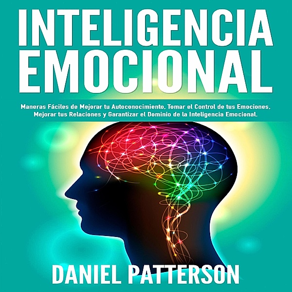 Inteligencia Emocional, Maneras Fáciles de Mejorar tu Autoconocimiento, Tomar el Control de tus Emociones, Mejorar tus Relaciones y Garantizar el Dominio de la Inteligencia Emocional., Daniel Patterson