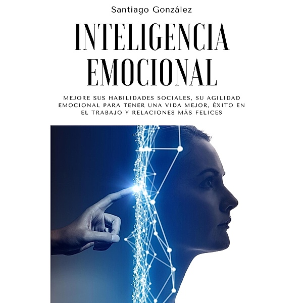 Inteligencia emocional: Mejore sus habilidades sociales, su agilidad emocional para tener una vida mejor, éxito en el trabajo y relaciones más felices, Santiago González