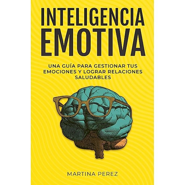 Inteligencia Emotiva : Una guía para gestionar tus emociones y lograr relaciones saludables, Martina Perez