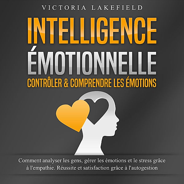 INTELLIGENCE ÉMOTIONNELLE - Contrôler & comprendre les émotions: Comment analyser les gens, gérer les émotions et le stress grâce à l'empathie. Réussite et satisfaction grâce à l'autogestion, Victoria Lakefield