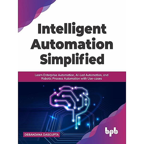 Intelligent Automation Simplified: Learn Enterprise Automation, AI-Led Automation, and Robotic Process Automation with Use-cases (English Edition), Debanjana Dasgupta