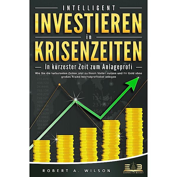 INTELLIGENT INVESTIEREN in Krisenzeiten - In kürzester Zeit zum Anlageprofi: Wie Sie die turbulenten Zeiten jetzt zu Ihrem Vorteil nutzen und Ihr Geld ohne großes Risiko höchstprofitabel anlegen, Robert A. Wilson