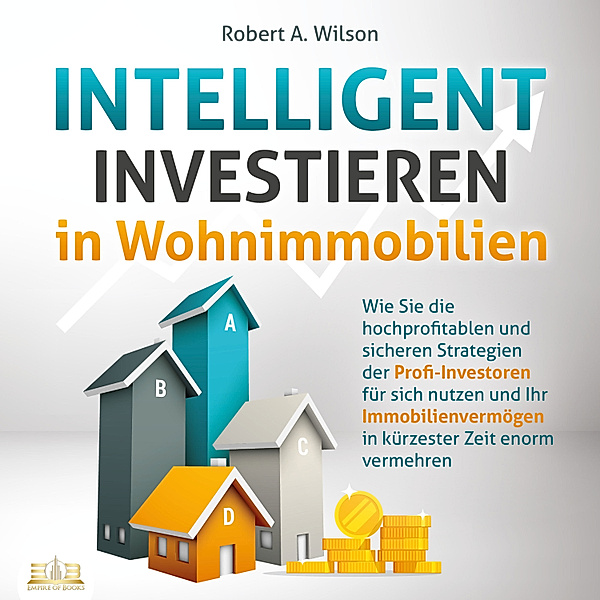 INTELLIGENT INVESTIEREN in Wohnimmobilien: Wie Sie die hochprofitablen und sicheren Strategien der Profi-Investoren für sich nutzen und Ihr Immobilienvermögen in kürzester Zeit enorm vermehren, Robert A. Wilson