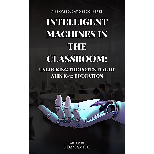 Intelligent Machines in the Classroom: Unlocking the Potential of AI in K12 Education (AI in K-12 Education) / AI in K-12 Education, Adam Smith