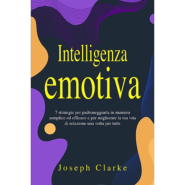 Intelligenza Emotiva: 7 Strategie per padroneggiarla in maniera semplice ed efficace e per migliorare la tua vita di relazione una volta per tutte, Joseph Clarke